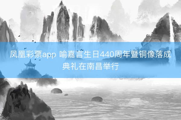凤凰彩票app 喻嘉言生日440周年暨铜像落成典礼在南昌举行