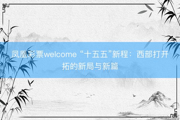凤凰彩票welcome “十五五”新程：西部打开拓的新局与新篇