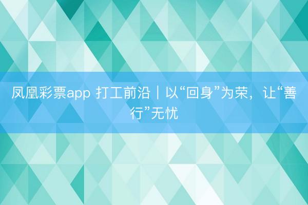 凤凰彩票app 打工前沿｜以“回身”为荣，让“善行”无忧