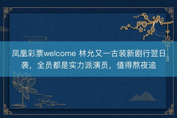 凤凰彩票welcome 林允又一古装新剧行翌日袭，全员都是实力派演员，值得熬夜追