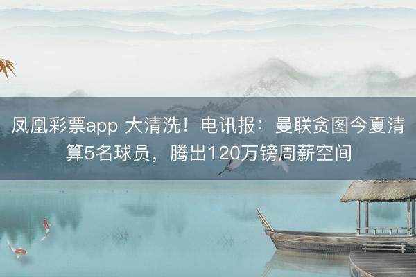 凤凰彩票app 大清洗！电讯报：曼联贪图今夏清算5名球员，腾出120万镑周薪空间