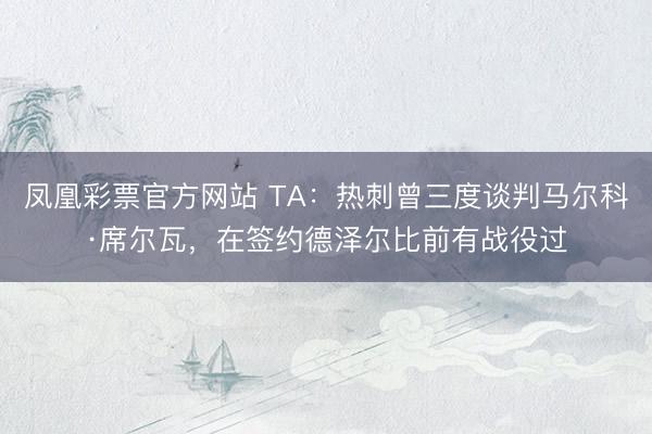 凤凰彩票官方网站 TA：热刺曾三度谈判马尔科·席尔瓦，在签约德泽尔比前有战役过