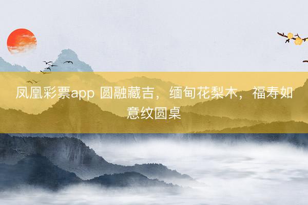 凤凰彩票app 圆融藏吉，缅甸花梨木，福寿如意纹圆桌