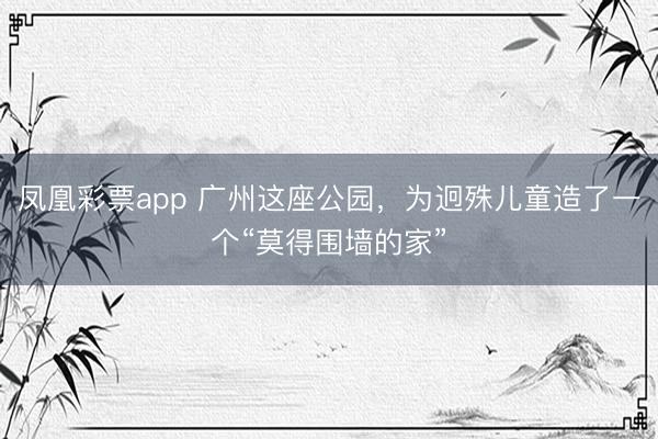 凤凰彩票app 广州这座公园，为迥殊儿童造了一个“莫得围墙的家”