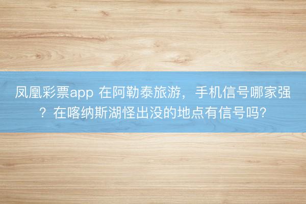 凤凰彩票app 在阿勒泰旅游，手机信号哪家强？在喀纳斯湖怪出没的地点有信号吗？