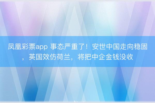凤凰彩票app 事态严重了！安世中国走向稳固，英国效仿荷兰，将把中企金钱没收