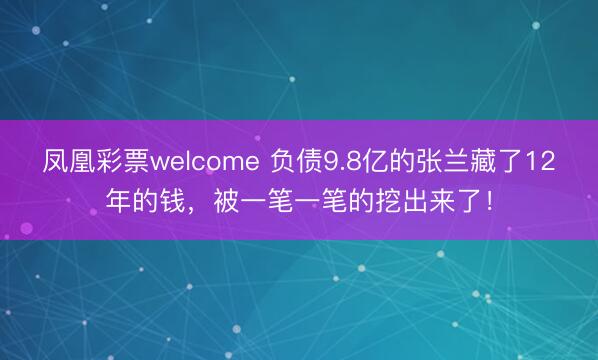 凤凰彩票welcome 负债9.8亿的张兰藏了12年的钱，被一笔一笔的挖出来了！