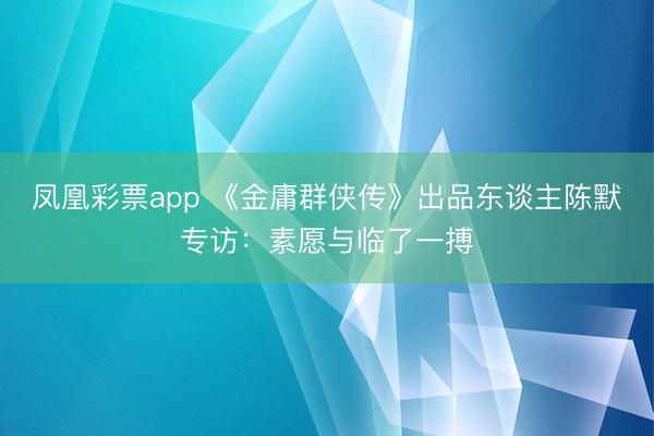 凤凰彩票app 《金庸群侠传》出品东谈主陈默专访：素愿与临了一搏