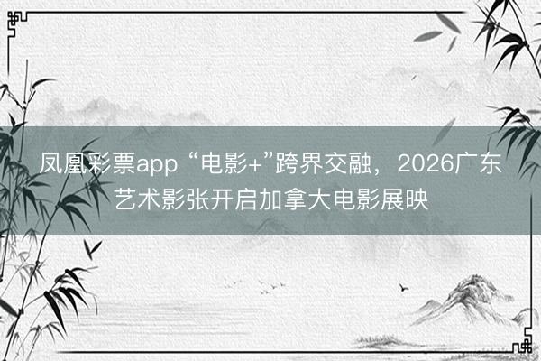 凤凰彩票app “电影+”跨界交融,2026广东艺术影张开启加拿大电影展映