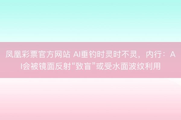 凤凰彩票官方网站 AI垂钓时灵时不灵，内行：AI会被镜面反射“致盲”或受水面波纹利用
