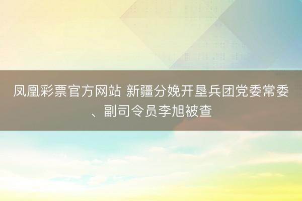 凤凰彩票官方网站 新疆分娩开垦兵团党委常委、副司令员李旭被查