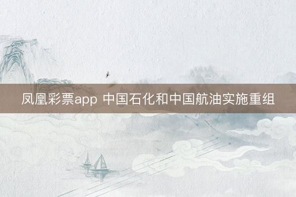 凤凰彩票app 中国石化和中国航油实施重组