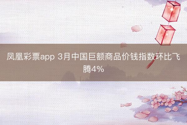凤凰彩票app 3月中国巨额商品价钱指数环比飞腾4%