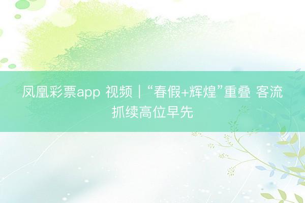 凤凰彩票app 视频｜“春假+辉煌”重叠 客流抓续高位早先