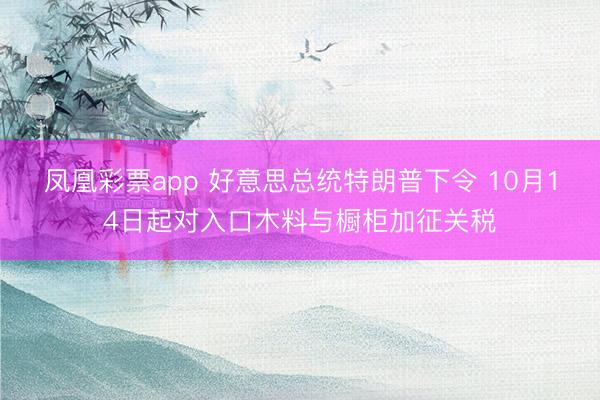 凤凰彩票app 好意思总统特朗普下令 10月14日起对入口木料与橱柜加征关税