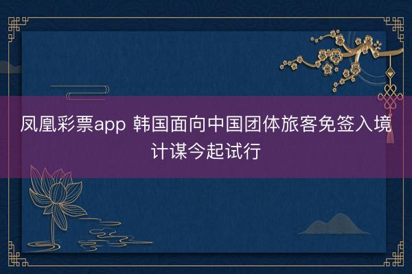 凤凰彩票app 韩国面向中国团体旅客免签入境计谋今起试行