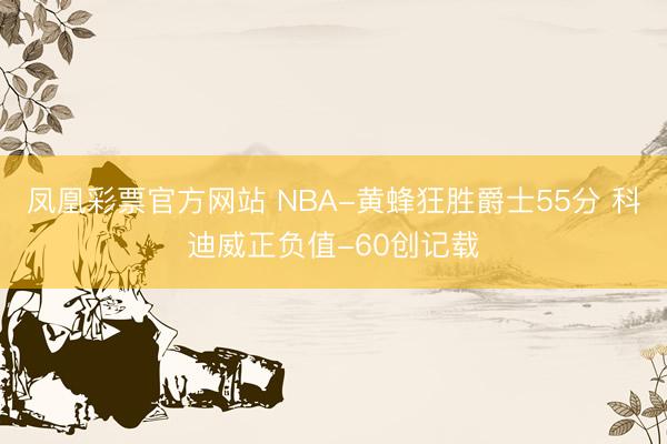 凤凰彩票官方网站 NBA-黄蜂狂胜爵士55分 科迪威正负值-60创记载