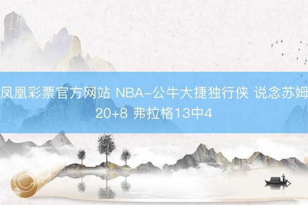 凤凰彩票官方网站 NBA-公牛大捷独行侠 说念苏姆20+8 弗拉格13中4