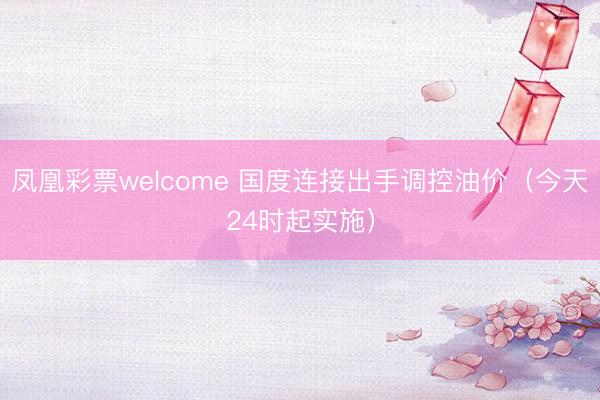 凤凰彩票welcome 国度连接出手调控油价（今天24时起实施）