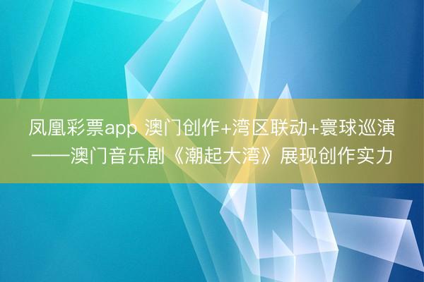 凤凰彩票app 澳门创作+湾区联动+寰球巡演——澳门音乐剧《潮起大湾》展现创作实力