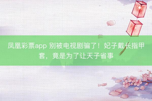 凤凰彩票app 别被电视剧骗了!妃子戴长指甲套,竟是为了让天子省事