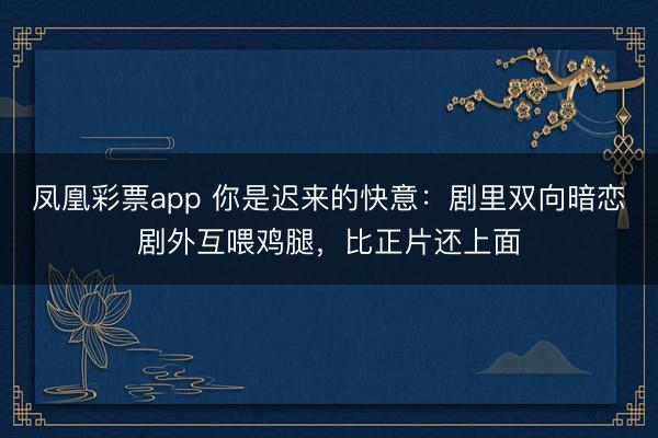 凤凰彩票app 你是迟来的快意:剧里双向暗恋剧外互喂鸡腿,比正片还上面