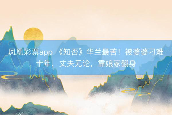 凤凰彩票app 《知否》华兰最苦!被婆婆刁难十年,丈夫无论,靠娘家翻身