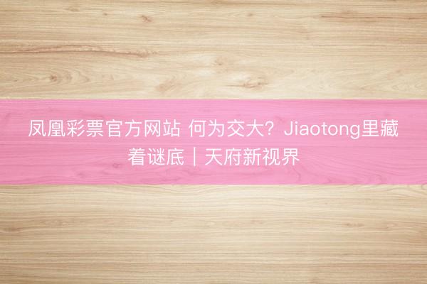 凤凰彩票官方网站 何为交大？Jiaotong里藏着谜底｜天府新视界