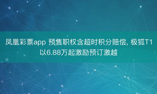 凤凰彩票app 预售职权含超时积分赔偿， 极狐T1以6.88万起激励预订激越