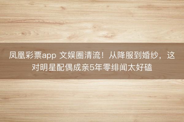 凤凰彩票app 文娱圈清流!从降服到婚纱,这对明星配偶成亲5年零绯闻太好磕