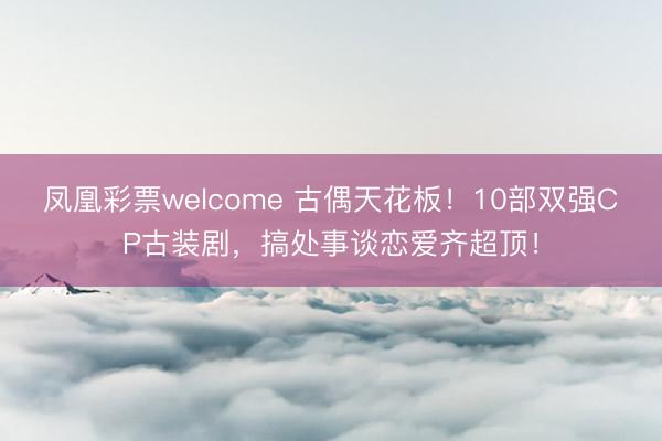 凤凰彩票welcome 古偶天花板!10部双强CP古装剧,搞处事谈恋爱齐超顶!