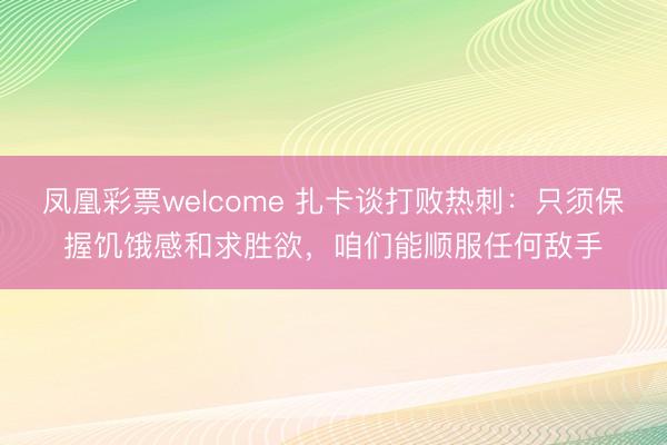 凤凰彩票welcome 扎卡谈打败热刺：只须保握饥饿感和求胜欲，咱们能顺服任何敌手