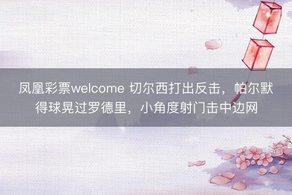 凤凰彩票welcome 切尔西打出反击，帕尔默得球晃过罗德里，小角度射门击中边网