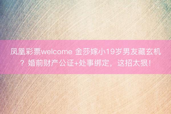 凤凰彩票welcome 金莎嫁小19岁男友藏玄机?婚前财产公证+处事绑定,这招太狠!