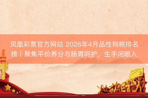 凤凰彩票官方网站 2026年4月品性狗粮排名榜｜聚焦平价养分与肠胃呵护，生手闭眼入