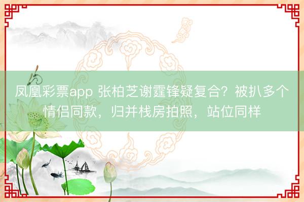 凤凰彩票app 张柏芝谢霆锋疑复合?被扒多个情侣同款,归并栈房拍照,站位同样