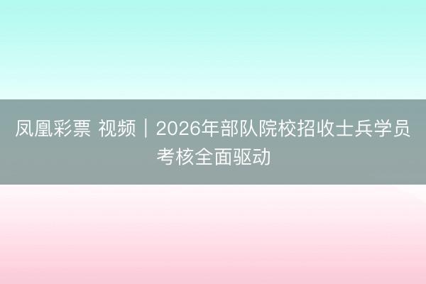 凤凰彩票 视频｜2026年部队院校招收士兵学员考核全面驱动