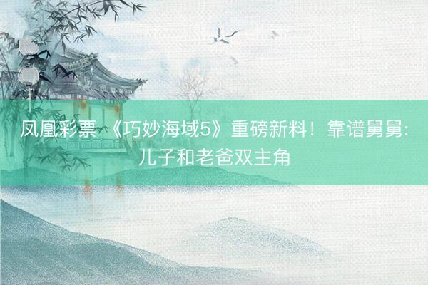 凤凰彩票 《巧妙海域5》重磅新料!靠谱舅舅:儿子和老爸双主角