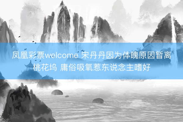 凤凰彩票welcome 宋丹丹因为体魄原因暂离桃花坞 庸俗吸氧惹东说念主嗜好