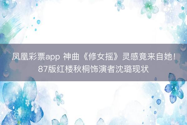凤凰彩票app 神曲《修女摇》灵感竟来自她！87版红楼秋桐饰演者沈璐现状
