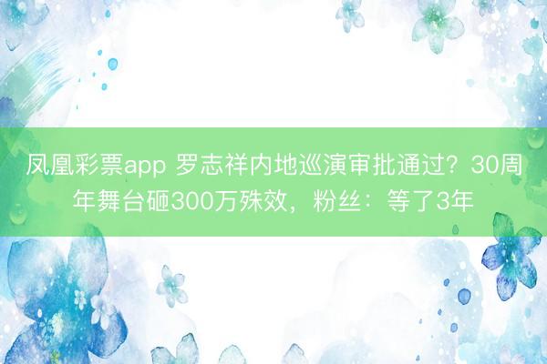 凤凰彩票app 罗志祥内地巡演审批通过？30周年舞台砸300万殊效，粉丝：等了3年
