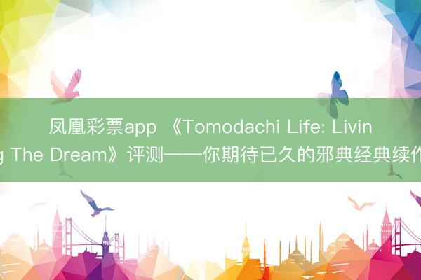 凤凰彩票app 《Tomodachi Life: Living The Dream》评测——你期待已久的邪典经典续作