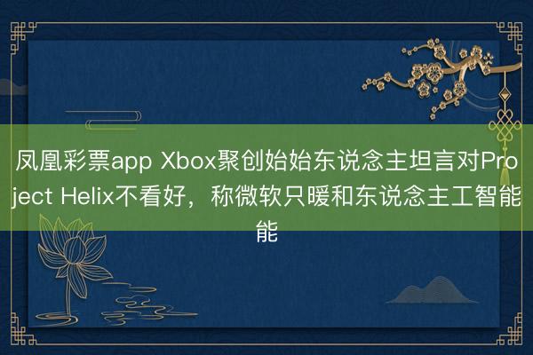 凤凰彩票app Xbox聚创始始东说念主坦言对Project Helix不看好，称微软只暖和东说念主工智能