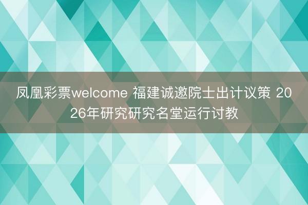 凤凰彩票welcome 福建诚邀院士出计议策 2026年研究研究名堂运行讨教