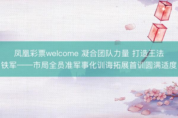 凤凰彩票welcome 凝合团队力量 打造王法铁军——市局全员准军事化训诲拓展首训圆满适度