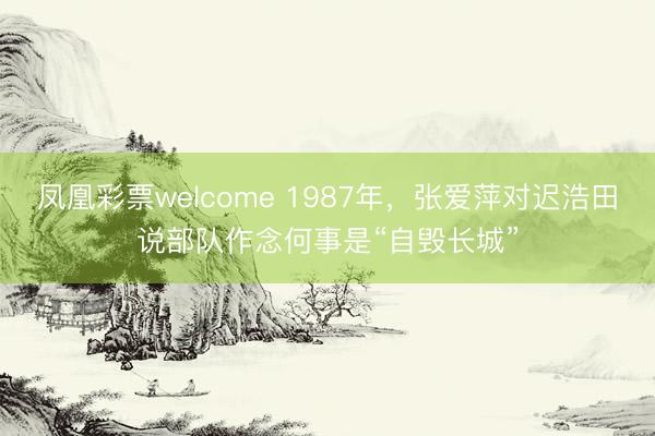 凤凰彩票welcome 1987年，张爱萍对迟浩田说部队作念何事是“自毁长城”