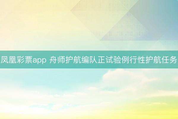 凤凰彩票app 舟师护航编队正试验例行性护航任务