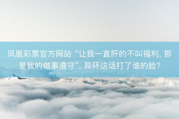 凤凰彩票官方网站 “让我一直肝的不叫福利， 那是我的做事遵守”， 异环这话打了谁的脸?