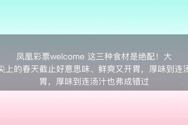 凤凰彩票welcome 这三种食材是绝配！大火烧一烧，舌尖上的春天截止好意思味、鲜爽又开胃，厚味到连汤汁也弗成错过
