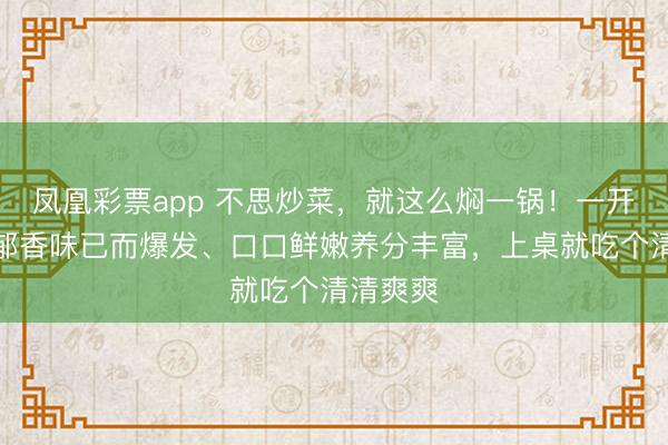 凤凰彩票app 不思炒菜，就这么焖一锅！一开盖，浓郁香味已而爆发、口口鲜嫩养分丰富，上桌就吃个清清爽爽